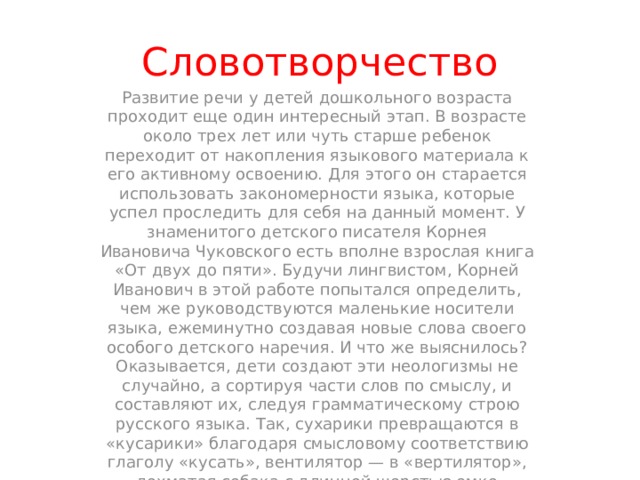 Словотворчество Развитие речи у детей дошкольного возраста проходит еще один интересный этап. В возрасте около трех лет или чуть старше ребенок переходит от накопления языкового материала к его активному освоению. Для этого он старается использовать закономерности языка, которые успел проследить для себя на данный момент. У знаменитого детского писателя Корнея Ивановича Чуковского есть вполне взрослая книга «От двух до пяти». Будучи лингвистом, Корней Иванович в этой работе попытался определить, чем же руководствуются маленькие носители языка, ежеминутно создавая новые слова своего особого детского наречия. И что же выяснилось? Оказывается, дети создают эти неологизмы не случайно, а сортируя части слов по смыслу, и составляют их, следуя грамматическому строю русского языка. Так, сухарики превращаются в «кусарики» благодаря смысловому соответствию глаголу «кусать», вентилятор — в «вертилятор», лохматая собака с длинной шерстью емко характеризуется как «мохматая», а прописанный доктором постельный режим тут же становится «постельным лежимом ». 