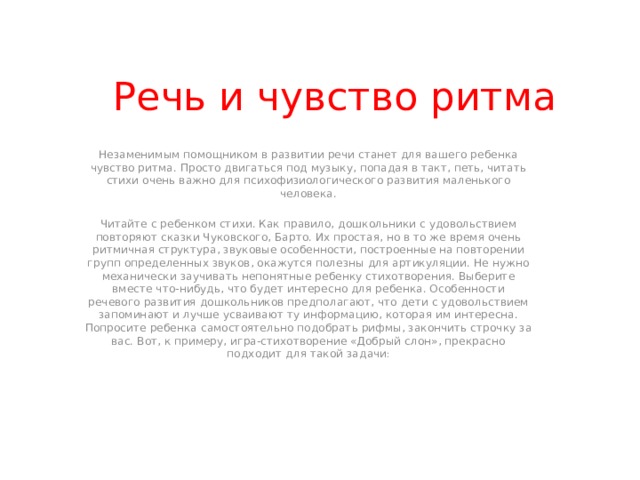 Речь и чувство ритма Незаменимым помощником в развитии речи станет для вашего ребенка чувство ритма. Просто двигаться под музыку, попадая в такт, петь, читать стихи очень важно для психофизиологического развития маленького человека. Читайте с ребенком стихи. Как правило, дошкольники с удовольствием повторяют сказки Чуковского, Барто. Их простая, но в то же время очень ритмичная структура, звуковые особенности, построенные на повторении групп определенных звуков, окажутся полезны для артикуляции. Не нужно механически заучивать непонятные ребенку стихотворения. Выберите вместе что-нибудь, что будет интересно для ребенка. Особенности речевого развития дошкольников предполагают, что дети с удовольствием запоминают и лучше усваивают ту информацию, которая им интересна. Попросите ребенка самостоятельно подобрать рифмы, закончить строчку за вас. Вот, к примеру, игра-стихотворение «Добрый слон», прекрасно подходит для такой задачи : 