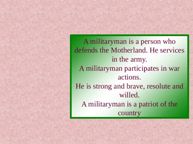 A militaryman is a person who defends the Motherland. He services in the army. A militaryman participates in war actions. He is strong and brave, resolute and willed. A militaryman is a patriot of the country 