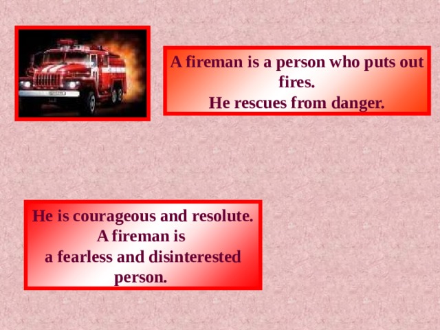 A fireman is a person who puts out fires. He rescues from danger. He is courageous and resolute. A fireman is a fearless and disinterested person. 