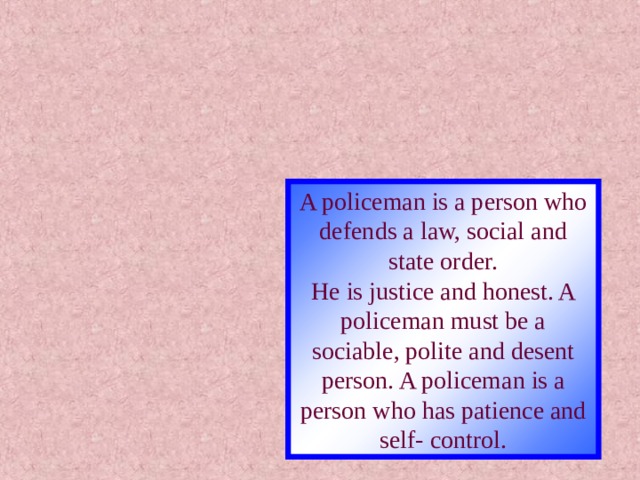 A policeman is a person who defends a law, social and state order. He is justice and honest. A policeman must be a sociable, polite and desent person. A policeman is a person who has patience and self- control. 