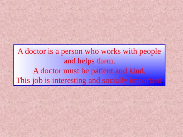 A doctor is a person who works with people and helps them. A doctor must be patient and kind. This job is interesting and socially important . 