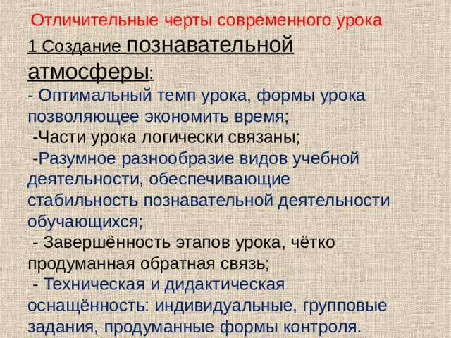  Отличительные черты современного урока 1 Создание познавательной атмосферы : - Оптимальный темп урока, формы урока позволяющее экономить время;  -Части урока логически связаны;  -Разумное разнообразие видов учебной деятельности, обеспечивающие стабильность познавательной деятельности обучающихся;  - Завершённость этапов урока, чётко продуманная обратная связь;  - Техническая и дидактическая оснащённость: индивидуальные, групповые задания, продуманные формы контроля.   