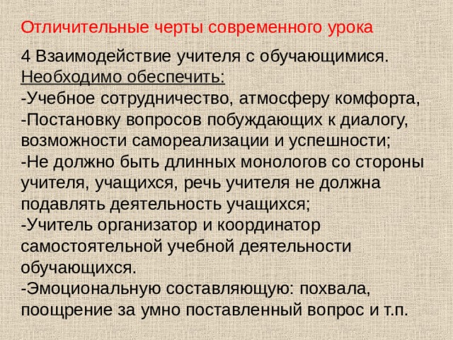 Отличительные черты современного урока 4 Взаимодействие учителя с обучающимися. Необходимо обеспечить: -Учебное сотрудничество, атмосферу комфорта, -Постановку вопросов побуждающих к диалогу, возможности самореализации и успешности; -Не должно быть длинных монологов со стороны учителя, учащихся, речь учителя не должна подавлять деятельность учащихся; -Учитель организатор и координатор самостоятельной учебной деятельности обучающихся. -Эмоциональную составляющую: похвала, поощрение за умно поставленный вопрос и т.п. 