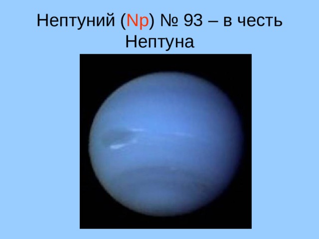 Нептуний ( Np ) № 93 – в честь Нептуна Uranus *Seventh planet from the sun *19.218 AU from the sun *Orbits the sun in 84 years *Rotates on its axis over 17 hours *Third largest planet *Mass 14.5 x Earth *Radius is 4.1 that of Earth *It has a ring system and 21 known moons. The moons are named after Shakespearean characters. *It is named after the ancient Greek deity of the heavens *It is the first planet to be discovered in modern times -- by Herschel *It has been visited by only one spacecraft - Voyager II *Uranus rotates about an axis parallel to the ecliptic -- this is very unusual *Uranus is composed primarily of rock and various ices, with only about 15% hydrogen and a little helium * Uranus (and Neptune) are in many ways similar to the cores of Jupiter and Saturn minus the massive liquid metallic hydrogen envelope. * It appears that Uranus does not have a rocky core like Jupiter and Saturn but rather that its material is more or less uniformly distributed. * Uranus' atmosphere is about 83% hydrogen, 15% helium and 2% methane. 11 11 