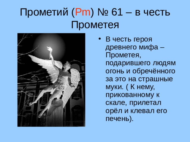 Прометий ( Pm ) № 61 – в честь Прометея В честь героя древнего мифа – Прометея, подарившего людям огонь и обречённого за это на страшные муки. ( К нему, прикованному к скале, прилетал орёл и клевал его печень). 15 