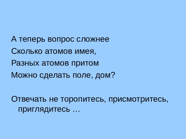 А теперь вопрос сложнее Сколько атомов имея, Разных атомов притом Можно сделать поле, дом? Отвечать не торопитесь, присмотритесь, приглядитесь … 