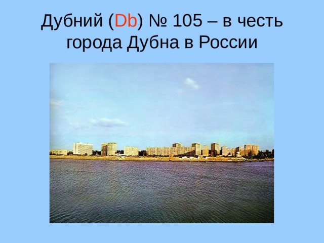 Дубний ( Db ) № 105 – в честь города Дубна в России 27 