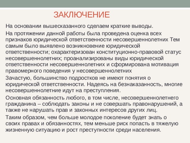 ЗАКЛЮЧЕНИЕ На основании вышесказанного сделаем краткие выводы. На протяжении данной работы была проведена оценка всех признаков юридической ответственности несовершеннолетних Тем самым было выявлено возникновение юридической ответственности; охарактеризован конституционно-правовой статус несовершеннолетних; проанализированы виды юридической ответственности несовершеннолетних и сформирована мотивация правомерного поведения у несовершеннолетних Зачастую, большинство подростков не имеют понятия о юридической ответственности. Надеясь на безнаказанность, многие несовершеннолетние идут на преступления. Основная обязанность любого, в том числе, несовершеннолетнего гражданина – соблюдать законы и не совершать правонарушений, а также не нарушать прав и законных интересов других лиц. Таким образом, чем больше молодое поколение будет знать о своих правах и обязанностях, тем меньше риск попасть в тяжелую жизненную ситуацию и рост преступности среди населения. 