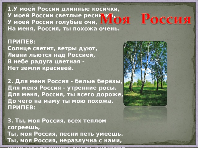 1.У моей России длинные косички,  У моей России светлые реснички,  У моей России голубые очи,  На меня, Россия, ты похожа очень.  ПРИПЕВ: Солнце светит, ветры дуют,  Ливни льются над Россией,  В небе радуга цветная -  Нет земли красивей.  2. Для меня Россия - белые берёзы,  Для меня Россия - утренние росы.  Для меня, Россия, ты всего дороже,  До чего на маму ты мою похожа. ПРИПЕВ:   3. Ты, моя Россия, всех теплом согреешь,  Ты, моя Россия, песни петь умеешь.  Ты, моя Россия, неразлучна с нами,  Ведь Россия наша - это я с друзьями. 