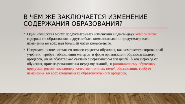 В чем же заключается изменение содержания образования? Одни новшества могут предусматривать изменения в одном-двух компонентах содержания образования, а другие быть комплексными и предусматривать изменения во всех или большей части компонентов. Например, освоение такого нового средства обучения, как компьютеризированный учебник, требует обновления методов и форм организации образовательного процесса, но не обязательно связано с пересмотром его целей. А вот переход от обучения, ориентированного на передачу знаний, к развивающему обучению, предусматривает постановку качественно иных целей образования, требует изменения во всех компонентах образовательного процесса . Возможно ли изменить содержание образования, только изменив темы или количество часов на изучение учебного вопроса? Меняется ли традиционное построение содержание образования через сплошной перечень дидактических единиц? Этот вопрос мы рассмотрим на примере Больших идей.  