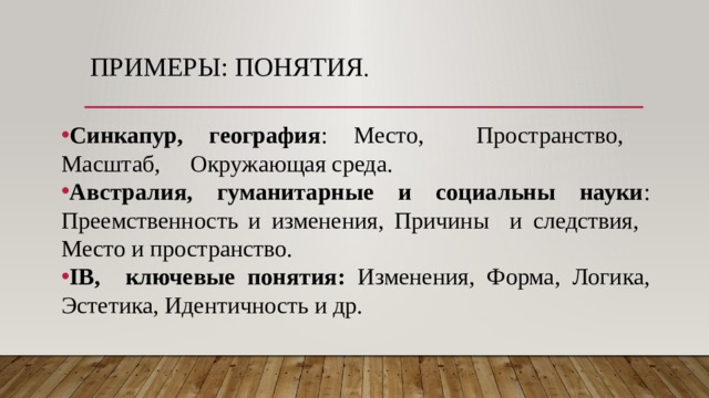 Примеры: понятия .   Синкапур, география : Место, Пространство, Масштаб, Окружающая среда. Австралия, гуманитарные и социальны науки : Преемственность и изменения, Причины и следствия, Место и пространство. IB, ключевые понятия: Изменения, Форма, Логика, Эстетика, Идентичность и др. 