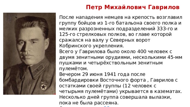  Петр Михайлович Гаврилов После нападения немцев на крепость возглавил группу бойцов из 1-го батальона своего полка и мелких разрозненных подразделений 333-го и 125-го стрелковых полков, во главе которой сражался на валу у Северных ворот Кобринского укрепления. Всего у Гаврилова было около 400 человек с двумя зенитными орудиями, несколькими 45-мм пушками и четырёхствольным зенитным пулемётом. Вечером 29 июня 1941 года после бомбардировки Восточного форта , Гаврилов с остатками своей группы (12 человек с четырьмя пулемётами) укрывается в казематах. Несколько дней группа совершала вылазки, пока не была рассеяна. Оставшись один,  23 июля  тяжело раненым попадает в плен. 