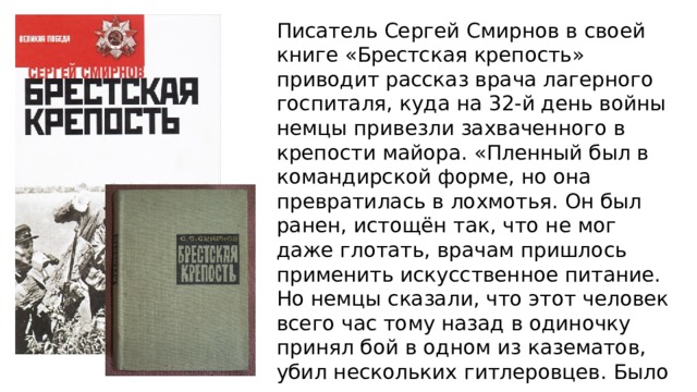 Писатель Сергей Смирнов в своей книге «Брестская крепость» приводит рассказ врача лагерного госпиталя, куда на 32-й день войны немцы привезли захваченного в крепости майора. «Пленный был в командирской форме, но она превратилась в лохмотья. Он был ранен, истощён так, что не мог даже глотать, врачам пришлось применить искусственное питание. Но немцы сказали, что этот человек всего час тому назад в одиночку принял бой в одном из казематов, убил нескольких гитлеровцев. Было ясно, что только из уважения к его храбрости пленного оставили в живых». 