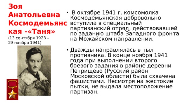 Зоя Анатольевна Космодемьянская -«Таня»  (13 сентября 1923 –  29 ноября 1941)  В октябре 1941 г. комсомолка Космодемьянская добровольно вступила в специальный партизанский отряд, действовавшей по заданию штаба Западного фронта на Можайском направлении. Дважды направлялась в тыл противника. В конце ноября 1941 года при выполнении второго боевого задания в районе деревни Петрищево (Русский район Московской области) была схвачена фашистами. Несмотря на жестокие пытки, не выдала местоположение партизан.  