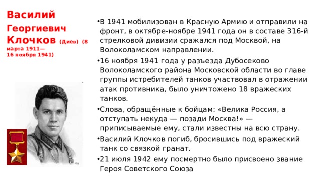 Василий Георгиевич  Клочков (Диев)  (8 марта 1911—  16 ноября 1941) В 1941 мобилизован в Красную Армию и отправили на фронт, в октябре-ноябре 1941 года он в составе 316-й стрелковой дивизии сражался под Москвой, на Волоколамском направлении. 16 ноября 1941 года у разъезда Дубосеково Волоколамского района Московской области во главе группы истребителей танков участвовал в отражении атак противника, было уничтожено 18 вражеских танков. Слова, обращённые к бойцам: «Велика Россия, а отступать некуда — позади Москва!» — приписываемые ему, стали известны на всю страну. Василий Клочков погиб, бросившись под вражеский танк со связкой гранат. 21 июля 1942 ему посмертно было присвоено звание Героя Советского Союза 