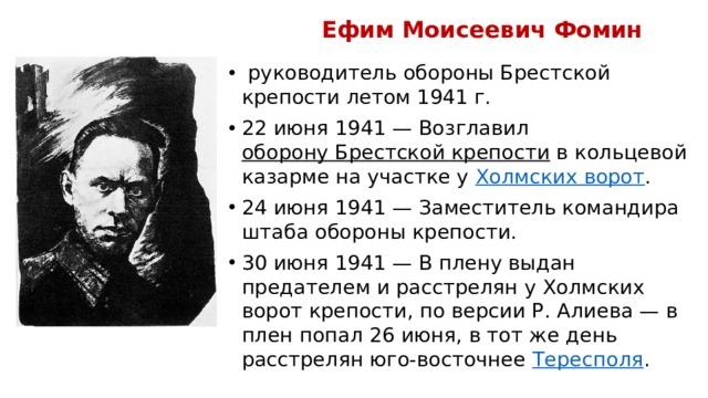 Ефим Моисеевич Фомин  руководитель обороны Брестской крепости летом 1941 г. 22 июня 1941 — Возглавил  оборону Брестской крепости  в кольцевой казарме на участке у  Холмских ворот . 24 июня 1941 — Заместитель командира штаба обороны крепости. 30 июня 1941 — В плену выдан предателем и расстрелян у Холмских ворот крепости, по версии Р. Алиева — в плен попал 26 июня, в тот же день расстрелян юго-восточнее  Тересполя .  