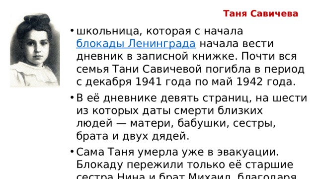 Таня Савичева школьница, которая с начала  блокады Ленинграда  начала вести дневник в записной книжке. Почти вся семья Тани Савичевой погибла в период с декабря 1941 года по май 1942 года. В её дневнике девять страниц, на шести из которых даты смерти близких людей — матери, бабушки, сестры, брата и двух дядей. Сама Таня умерла уже в эвакуации. Блокаду пережили только её старшие сестра Нина и брат Михаил, благодаря которым дневник Тани уцелел и стал одним из символов Великой Отечественной войны . 