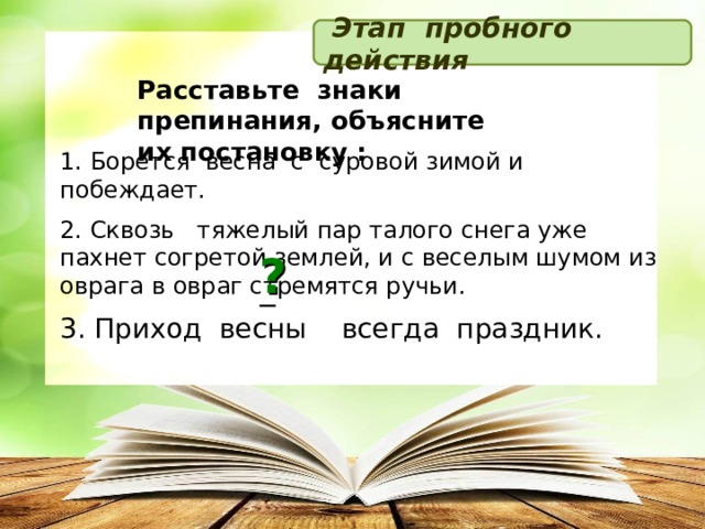  Этап пробного действия Расставьте знаки препинания, объясните их постановку : 1. Борется весна с суровой зимой и побеждает. 2. Сквозь   тяжелый пар талого снега уже пахнет согретой землей, и с веселым шумом из оврага в овраг стремятся ручьи. 3. Приход весны всегда праздник. ? _  