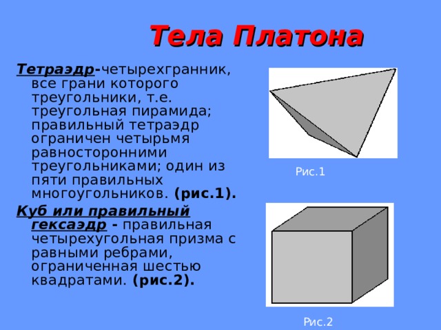  Тела Платона Тетраэдр - четырехгранник, все грани которого треугольники, т.е. треугольная пирамида; правильный тетраэдр ограничен четырьмя равносторонними треугольниками; один из пяти правильных многоугольников. ( рис.1 ) . Куб или правильный гексаэдр - правильная четырехугольная призма с равными ребрами, ограниченная шестью квадратами. (рис.2). Рис.1 Рис.2  