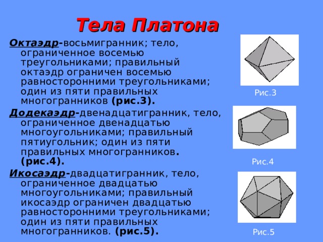  Тела Платона Октаэдр - восьмигранник; тело, ограниченное восемью треугольниками; правильный октаэдр ограничен восемью равносторонними треугольниками; один из пяти правильных многогранников (рис.3). Додекаэдр - двенадцатигранник, тело, ограниченное двенадцатью многоугольниками; правильный пятиугольник; один из пяти правильных многогранников . (рис.4). Икосаэдр - двадцатигранник, тело, ограниченное двадцатью многоугольниками; правильный икосаэдр ограничен двадцатью равносторонними треугольниками; один из пяти правильных многогранников. (рис.5). Рис.3 Рис.4 Рис.5  