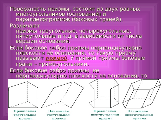 Поверхность призмы, состоит из двух равных многоугольников (оснований) и параллелограммов (боковых граней). Различают призмы треугольные, четырехугольные, пятиугольные и т.д. в зависимости от числа вершин основания. Если боковое ребро призмы перпендикулярно плоскости ее основания, то такую призму называют прямой . У прямой призмы боковые грани – прямо-угольники.  Если боковое ребро призмы не перпендикулярно плоскости ее основания, то такую призму называют наклонной .  18 