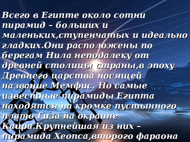 Всего в Египте около сотни пирамид – больших и маленьких,ступенчатых и идеально гладких.Они расположены по берегам Нила неподалеку от древней столицы страны,в эпоху Древнего царства носящей название Мемфис. Но самые известные пирамиды Египта находятся на кромке пустынного плато Гиза на окраине Каира.Крупнейшая из них – пирамида Хеопса,второго фараона четвертой династии.Пирамида Хеопса – самое большое сооружение,когда-либо воздвигнутое человеком. 18 