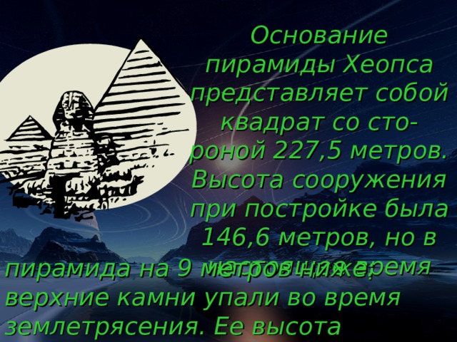 Основание пирамиды Хеопса представляет собой квадрат со сто-роной 227,5 метров. Высота сооружения при постройке была 146,6 метров, но в настоящее время пирамида на 9 метров ниже: верхние камни упали во время землетрясения. Ее высота соответствует 5-этажному дому. 18 