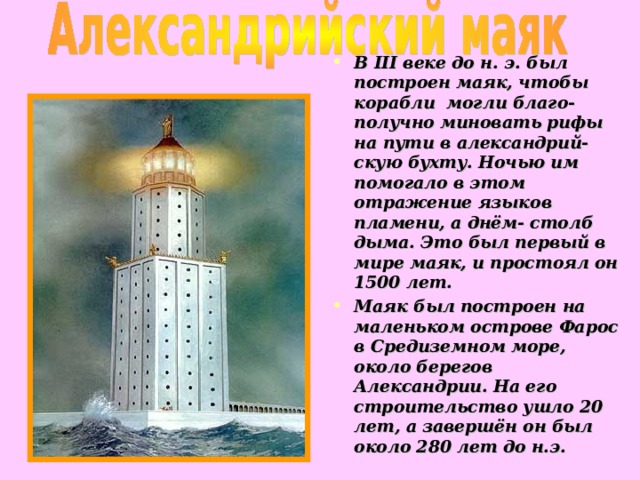 В III веке до н. э. был построен маяк, чтобы корабли могли благо-получно миновать рифы на пути в александрий-скую бухту. Ночью им помогало в этом отражение языков пламени, а днём- столб дыма. Это был первый в мире маяк, и простоял он 1500 лет. Маяк был построен на маленьком острове Фарос в Средиземном море, около берегов Александрии. На его строительство ушло 20 лет, а завершён он был около 280 лет до н.э.  18 