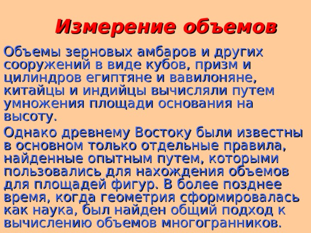  Измерение объемов Объемы зерновых амбаров и других сооружений в виде кубов, призм и цилиндров египтяне и вавилоняне, китайцы и индийцы вычисляли путем умножения площади основания на высоту. Однако древнему Востоку были известны в основном только отдельные правила, найденные опытным путем, которыми пользовались для нахождения объемов для площадей фигур. В более позднее время, когда геометрия сформировалась как наука, был найден общий подход к вычислению объемов многогранников.  