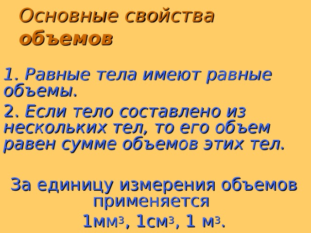 Основные свойства объемов  1. Равные тела имеют равные объемы. 2. Если тело составлено из нескольких тел, то его объем равен сумме объемов этих тел. За единицу измерения объемов применяется 1мм 3 , 1см 3 , 1 м 3 .  