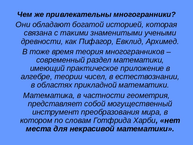 Чем же привлекательны многогранники? Они обладают богатой историей, которая связана с такими знаменитыми учеными древности, как Пифагор, Евклид, Архимед. В тоже время теория многогранников – современный раздел математики, имеющий практическое приложение в алгебре, теории чисел, в естествознании, в областях прикладной математики. Математика, в частности геометрия, представляет собой могущественный инструмент преобразования мира, в котором по словам Готфрида Харби , «нет места для  некрасивой математики». 