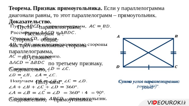 Теорема. Признак прямоугольника. Если у параллелограмма диагонали равны, то этот параллелограмм – прямоугольник. Доказательство. Пусть – параллелограмм,     . Рассмотрим  и  .       Сторона  – общая,    как противоположные стороны   параллелограмма,  по условию.   по третьему признаку.       Следовательно, .   ,   .     Получаем  . Сумма углов параллелограмма равна .   .     .     Следовательно, – прямоугольник.   