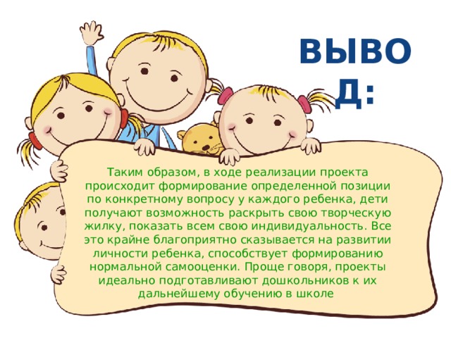 ВЫВОД: Таким образом, в ходе реализации проекта происходит формирование определенной позиции по конкретному вопросу у каждого ребенка, дети получают возможность раскрыть свою творческую жилку, показать всем свою индивидуальность. Все это крайне благоприятно сказывается на развитии личности ребенка, способствует формированию нормальной самооценки. Проще говоря, проекты идеально подготавливают дошкольников к их дальнейшему обучению в школе  