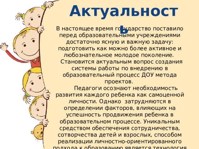 Актуальность В настоящее время государство поставило перед образовательными учреждениями достаточно ясную и важную задачу: подготовить как можно более активное и любознательное молодое поколение.  Становится актуальным вопрос создания системы работы по внедрению в образовательный процесс ДОУ метода проектов.  Педагоги осознают необходимость развития каждого ребенка как самоценной личности. Однако затрудняются в определении факторов, влияющих на успешность продвижения ребенка в образовательном процессе. Уникальным средством обеспечения сотрудничества, сотворчества детей и взрослых, способом реализации личностно-ориентированного подхода к образованию является технология проектирования. .  