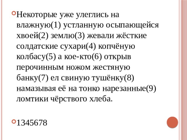Некоторые уже улеглись на влажную(1) устланную осыпающейся хвоей(2) землю(3) жевали жёсткие солдатские сухари(4) копчёную колбасу(5) а кое-кто(6) открыв перочинным ножом жестяную банку(7) ел свиную тушёнку(8) намазывая её на тонко нарезанные(9) ломтики чёрствого хлеба. 1345678 
