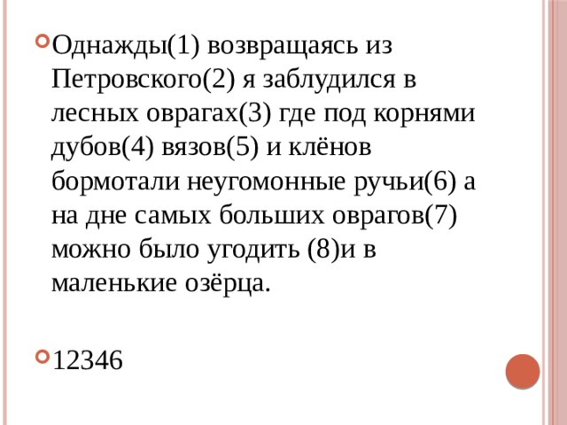 Однажды(1) возвращаясь из Петровского(2) я заблудился в лесных оврагах(3) где под корнями дубов(4) вязов(5) и клёнов бормотали неугомонные ручьи(6) а на дне самых больших оврагов(7) можно было угодить (8)и в маленькие озёрца. 12346 