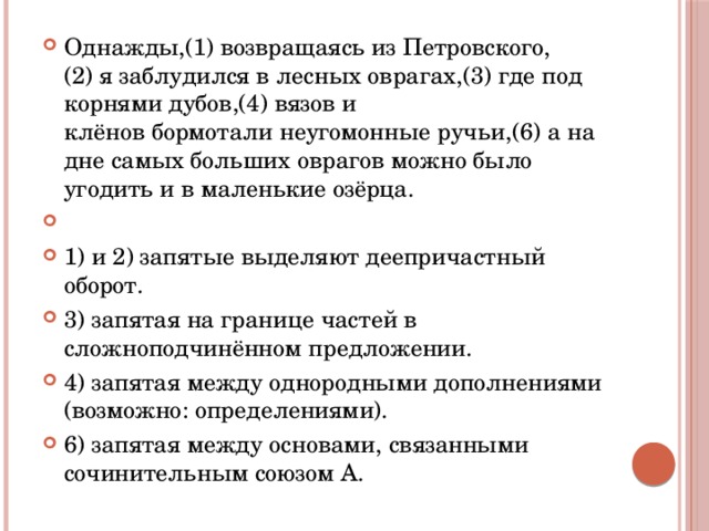 Однажды,(1) возвращаясь из Петровского,(2) я заблудился в лесных оврагах,(3) где под корнями дубов,(4) вязов и клёнов бормотали неугомонные ручьи,(6) а на дне самых больших оврагов можно было угодить и в маленькие озёрца.   1) и 2) запятые выделяют деепричастный оборот. 3) запятая на границе частей в сложноподчинённом предложении. 4) запятая между однородными дополнениями (возможно: определениями). 6) запятая между основами, связанными сочинительным союзом А. 