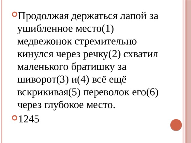 Продолжая держаться лапой за ушибленное место(1) медвежонок стремительно кинулся через речку(2) схватил маленького братишку за шиворот(3) и(4) всё ещё вскрикивая(5) переволок его(6) через глубокое место. 1245 