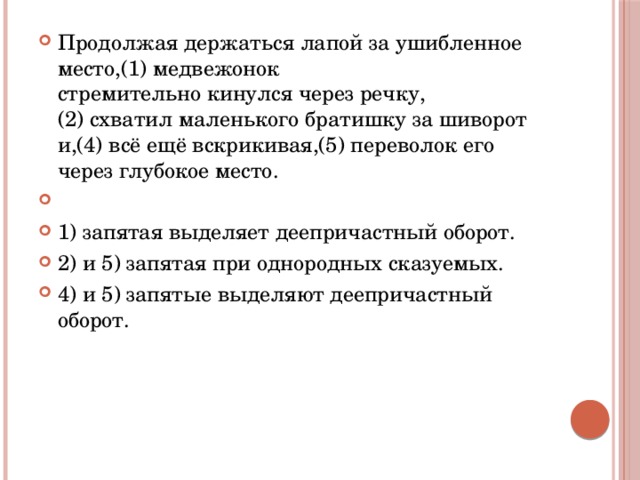 Продолжая держаться лапой за ушибленное место,(1) медвежонок стремительно кинулся через речку,(2) схватил маленького братишку за шиворот и,(4) всё ещё вскрикивая,(5) переволок его через глубокое место.   1) запятая выделяет деепричастный оборот. 2) и 5) запятая при однородных сказуемых. 4) и 5) запятые выделяют деепричастный оборот. 