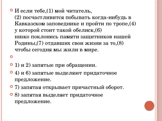 И если тебе,(1) мой читатель,(2) посчастливится побывать когда-нибудь в Кавказском заповеднике и пройти по тропе,(4) у которой стоит такой обелиск,(6) низко поклонись памяти защитников нашей Родины,(7) отдавших свои жизни за то,(8) чтобы сегодня мы жили в мире.   1) и 2) запятые при обращении. 4) и 6) запятые выделяют придаточное предложение. 7) запятая открывает причастный оборот. 8) запятая выделяет придаточное предложение. 