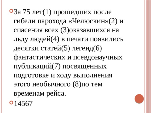 За 75 лет(1) прошедших после гибели парохода «Челюскин»(2) и спасения всех (3)оказавшихся на льду людей(4) в печати появились десятки статей(5) легенд(6) фантастических и псевдонаучных публикаций(7) посвященных подготовке и ходу выполнения этого необычного (8)по тем временам рейса. 14567 