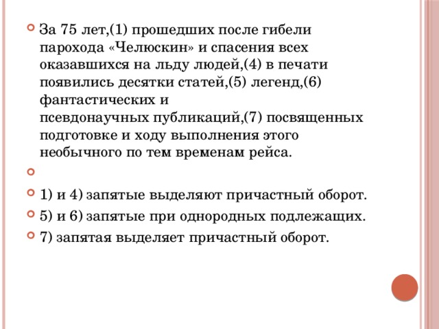 За 75 лет,(1) прошедших после гибели парохода «Челюскин» и спасения всех оказавшихся на льду людей,(4) в печати появились десятки статей,(5) легенд,(6) фантастических и псевдонаучных публикаций,(7) посвященных подготовке и ходу выполнения этого необычного по тем временам рейса.   1) и 4) запятые выделяют причастный оборот. 5) и 6) запятые при однородных подлежащих. 7) запятая выделяет причастный оборот. 