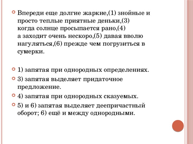 Впереди еще долгие жаркие,(1) знойные и просто теплые приятные деньки,(3) когда солнце просыпается рано,(4) а заходит очень нескоро,(5) давая вволю нагуляться,(6) прежде чем погрузиться в сумерки.   1) запятая при однородных определениях. 3) запятая выделяет придаточное предложение. 4) запятая при однородных сказуемых. 5) и 6) запятая выделяет деепричастный оборот; 6) ещё и между однородными. 