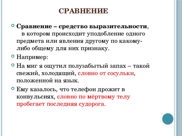 Сравнение Сравнение – средство выразительности , в котором происходит уподобление одного предмета или явления другому по какому-либо общему для них признаку. Например: На миг я ощутил полузабытый запах – такой свежий, холодящий, словно от сосульки , положенной на язык. Ему казалось, что телефон дрожит в конвульсиях, словно по мёртвому телу пробегает последняя судорога. 