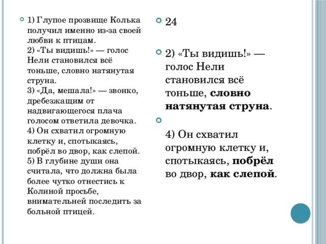 1) Глупое прозвище Колька получил именно из-за своей любви к птицам.  2) «Ты видишь!» — голос Нели становился всё тоньше, словно натянутая струна.  3) «Да, мешала!» — звонко, дребезжащим от надвигающегося плача голосом ответила девочка.  4) Он схватил огромную клетку и, спотыкаясь, побрёл во двор, как слепой.  5) В глубине души она считала, что должна была более чутко отнестись к Колиной просьбе, внимательней последить за больной птицей. 24 2) «Ты видишь!» — голос Нели становился всё тоньше, словно натянутая струна .  4) Он схватил огромную клетку и, спотыкаясь, побрёл во двор, как слепой . 