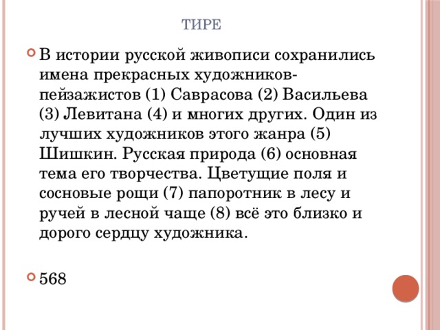 Тире В истории русской живописи сохранились имена прекрасных художников-пейзажистов (1) Саврасова (2) Васильева (3) Левитана (4) и многих других. Один из лучших художников этого жанра (5) Шишкин. Русская природа (6) основная тема его творчества. Цветущие поля и сосновые рощи (7) папоротник в лесу и ручей в лесной чаще (8) всё это близко и дорого сердцу художника. 568 