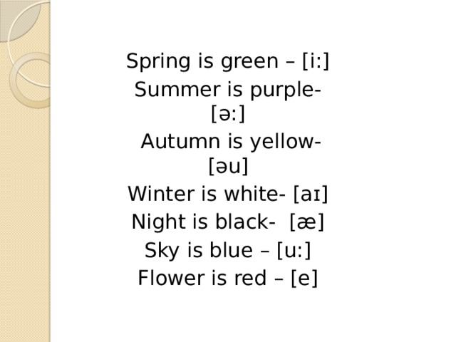 Spring is green – [i:] Summer is purple- [ə:]  Autumn is yellow- [əu] Winter is white- [aɪ] Night is black- [æ] Sky is blue – [u:] Flower is red – [e] 