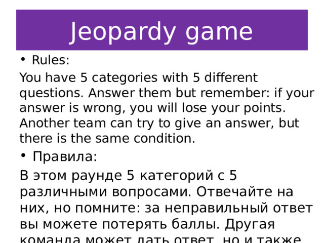 Jeopardy  game Rules: You have 5 categories with 5 different questions. Answer them but remember: if your answer is wrong, you will lose your points.  Another team can try to give an answer, but there is the same condition. Правила: В этом раунде 5 категорий с 5 различными вопросами. Отвечайте на них, но помните: за неправильный ответ вы можете потерять баллы. Другая команда может дать ответ, но и также может потерять баллы. 