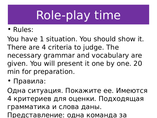 Role-play time Rules: You have 1 situation. You should show it. There are 4 criteria to judge. The necessary grammar and vocabulary are given. You will present it one by one. 20 min for preparation. Правила: Одна ситуация. Покажите ее. Имеются 4 критериев для оценки. Подходящая грамматика и слова даны. Представление: одна команда за другой. 20 минут для подготовки. 